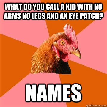 What do you call a kid with no arms no legs and an eye patch? names  Anti-Joke Chicken