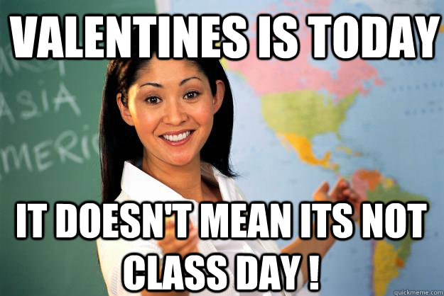 Valentines is today It doesn't mean its not class day !   Unhelpful High School Teacher