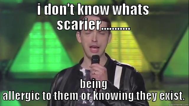 i don't know whats scarier,being allergic to them or knowing they exist. - I DON'T KNOW WHATS SCARIER........... BEING ALLERGIC TO THEM OR KNOWING THEY EXIST. Misc