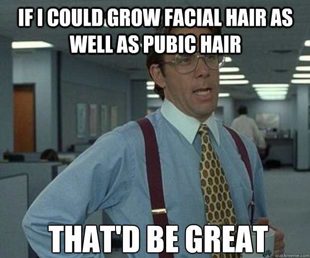 if I could grow facial hair as well as pubic hair THAT'd BE GREAT  that would be great