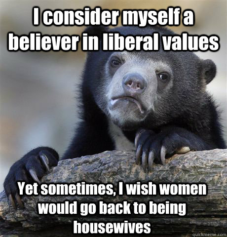 I consider myself a believer in liberal values Yet sometimes, I wish women would go back to being housewives - I consider myself a believer in liberal values Yet sometimes, I wish women would go back to being housewives  Confession Bear