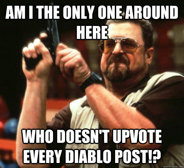 am I the only one around here Who doesn't upvote every diablo post!?  Angry Walter