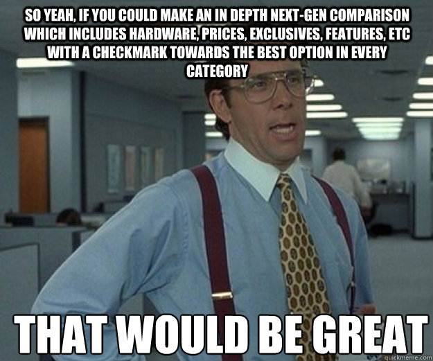 So yeah, if you could make an in depth next-gen comparison which includes hardware, prices, exclusives, features, etc with a checkmark towards the best option in every category THAT WOULD BE GREAT  that would be great