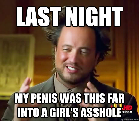 Last night My penis was this far into a girl's asshole  Ancient Aliens