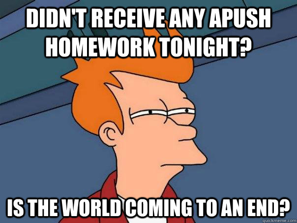 Didn't receive any Apush Homework tonight? Is the world coming to an end?  Futurama Fry