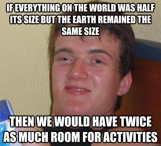 If everything on the world was half its size but the earth remained the same size Then we would have twice as much room for activities - If everything on the world was half its size but the earth remained the same size Then we would have twice as much room for activities  10 Guy