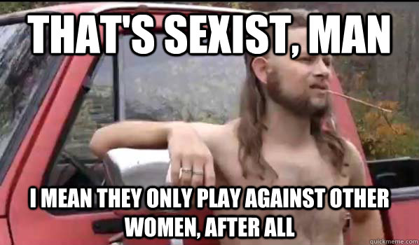 That's sexist, man I mean they only play against other women, after all  Almost Politically Correct Redneck