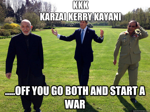 KKK
Karzai Kerry Kayani .....Off you go both and start a war  Afghanistan