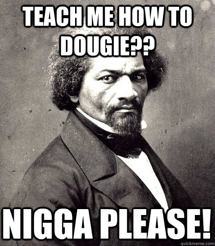 Teach me how to dougie?? Nigga please!  Hipster Fredrick Douglass