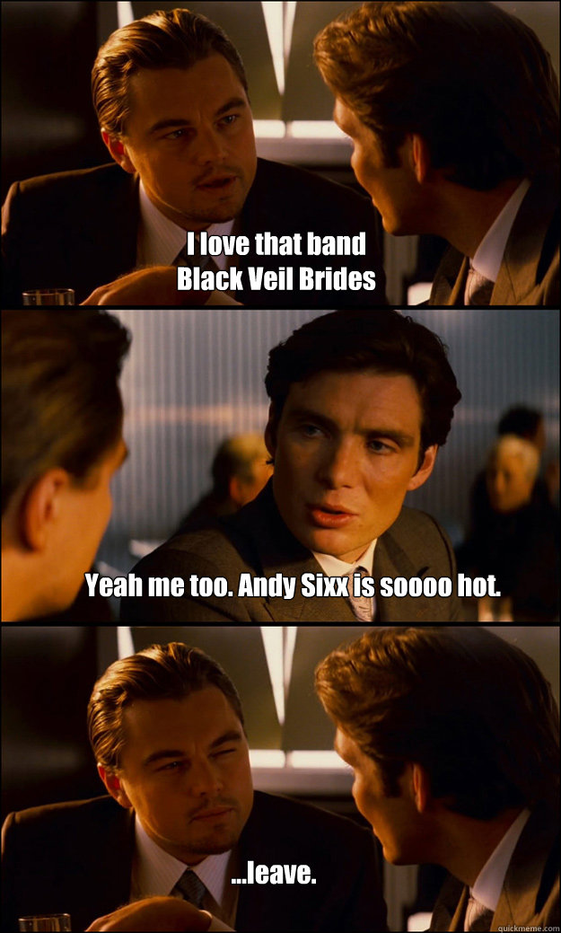 I love that band 
Black Veil Brides Yeah me too. Andy Sixx is soooo hot.  ...leave. - I love that band 
Black Veil Brides Yeah me too. Andy Sixx is soooo hot.  ...leave.  Inception