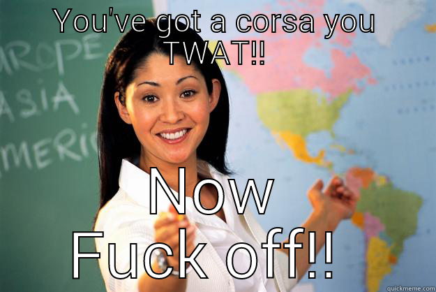 When someone thinks they're quick in there Cors - YOU'VE GOT A CORSA YOU TWAT!! NOW FUCK OFF!!  Unhelpful High School Teacher