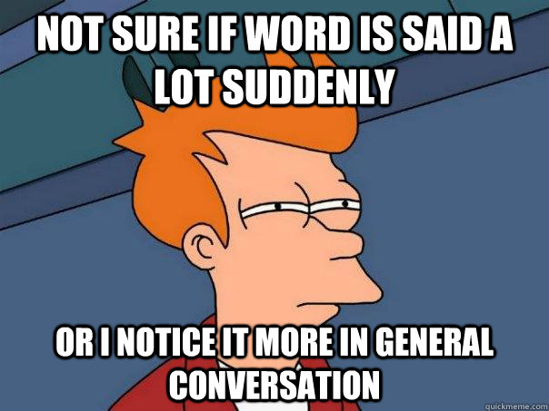 Not sure if word is said a lot suddenly Or I notice it more in general conversation  Futurama Fry