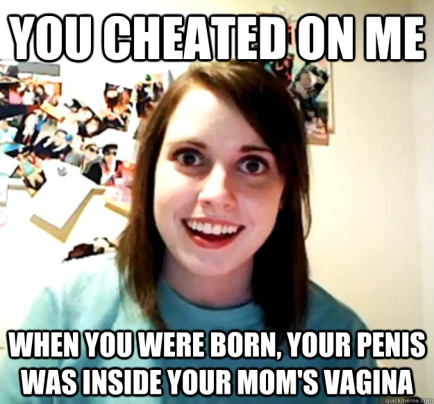 You cheated on me When you were born, Your penis was inside your mom's vagina  Overly Attached Girlfriend