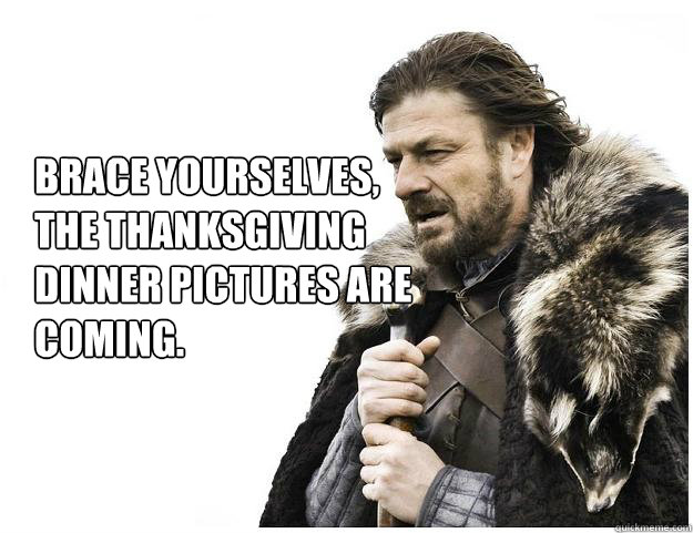 Brace yourselves,
the Thanksgiving
dinner pictures are coming.  Imminent Ned