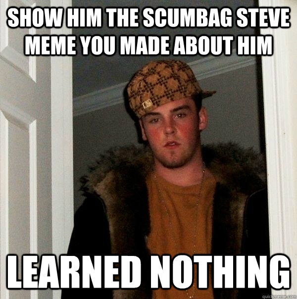 show him the scumbag steve meme you made about him    Learned nothing  Scumbag Steve