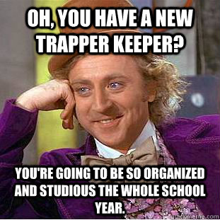 Oh, you have a new trapper keeper? You're going to be so organized and studious the whole school year. - Oh, you have a new trapper keeper? You're going to be so organized and studious the whole school year.  Misc