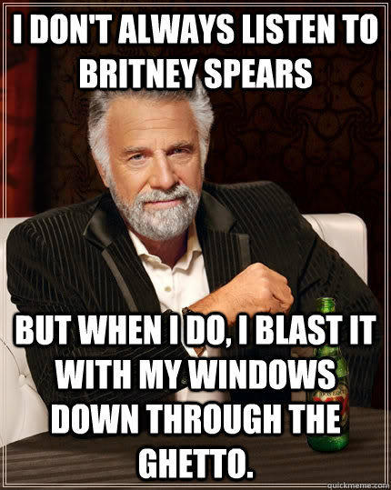 I don't always listen to Britney Spears But when I do, I blast it with my windows down through the ghetto.  The Most Interesting Man In The World