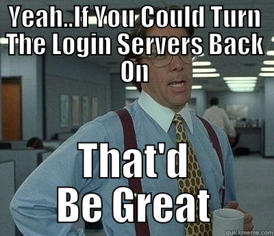 YEAH..IF YOU COULD TURN THE LOGIN SERVERS BACK ON THAT'D BE GREAT Bill Lumbergh