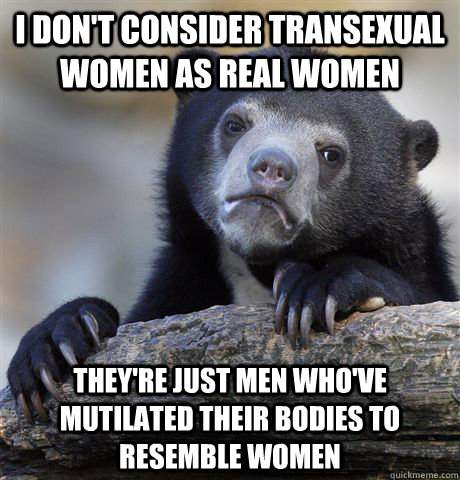 I don't consider Transexual women as real women They're just men who've mutilated their bodies to resemble women  Confession Bear