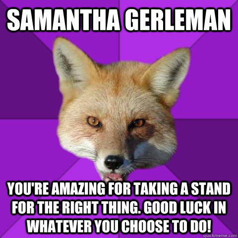 Samantha Gerleman You're amazing for taking a stand for the right thing. good luck in whatever you choose to do!  Forensics Fox