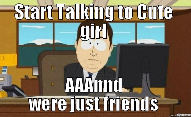 START TALKING TO CUTE GIRL AAANND WERE JUST FRIENDS aaaand its gone