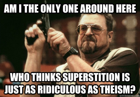 Am I the only one around here who thinks superstition is just as ridiculous as theism? - Am I the only one around here who thinks superstition is just as ridiculous as theism?  Am I the only one