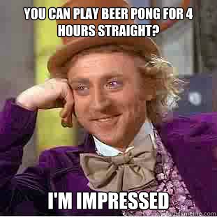 You can play beer pong for 4 hours straight? I'm impressed  Condescending Wonka