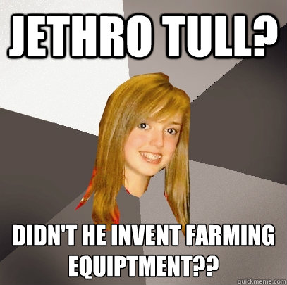 jethro tull? didn't he invent farming equiptment??  Musically Oblivious 8th Grader