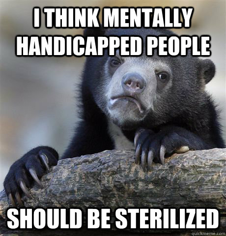 I think mentally handicapped people should be sterilized  Confession Bear