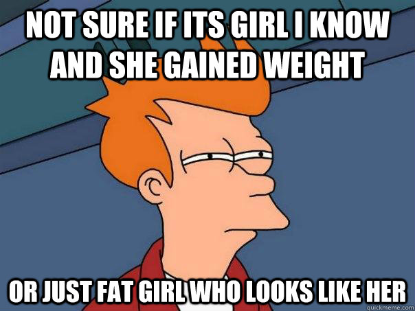 Not sure if its girl i know and she gained weight Or just fat girl who looks like her  Futurama Fry