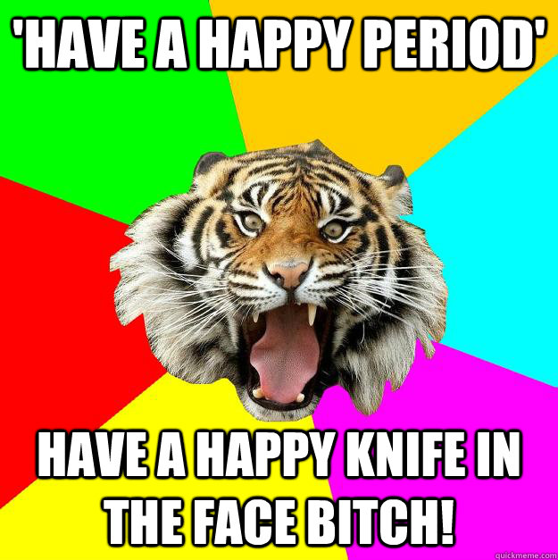 'have a happy period' have a happy knife in the face bitch!  Time of the Month Tiger