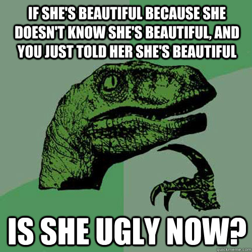 If she's beautiful because she doesn't know she's beautiful, and you just told her she's beautiful is she ugly now?  Philosoraptor