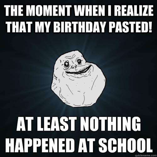 The moment when I realize that my birthday pasted! At least nothing happened at school  Forever Alone