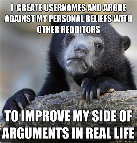 I  create usernames and argue against my personal beliefs with other redditors to improve my side of arguments in real life   Confession Bear