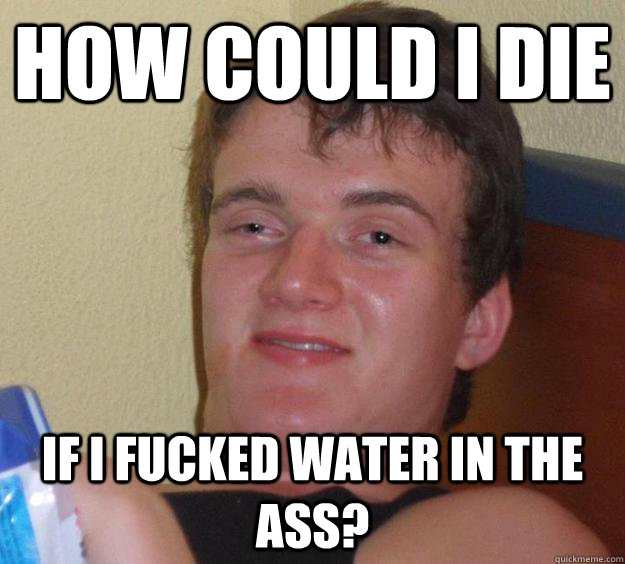 How could i die if i fucked water in the ass?  10 Guy