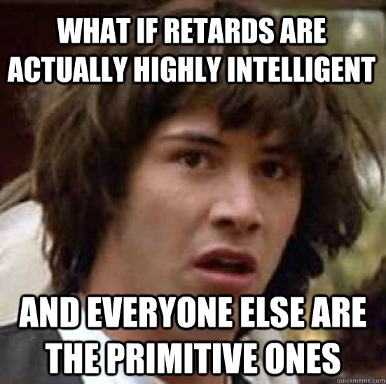 What if retards are actually highly intelligent  and everyone else are the primitive ones  conspiracy keanu