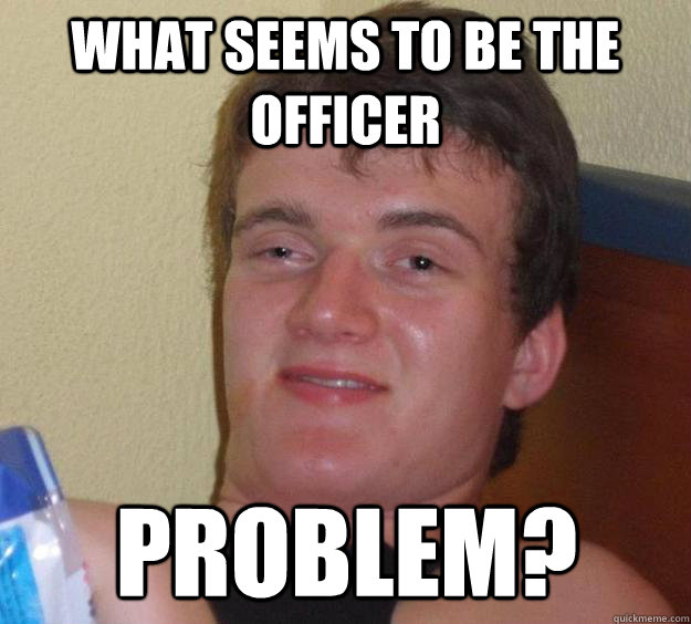 what seems to be the officer problem?   10 Guy