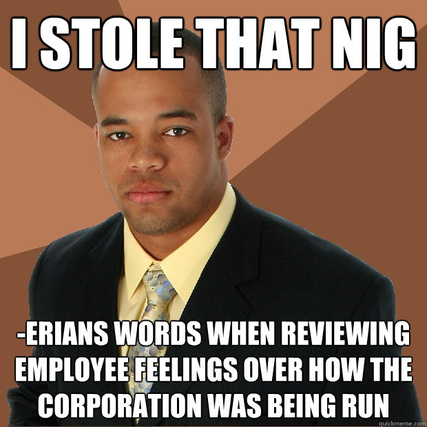 I stole that nig -erians words when reviewing employee feelings over how the corporation was being run  Successful Black Man