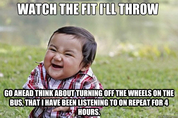 Watch the fit I'll throw Go ahead think about turning off the Wheels On The Bus, that I have been listening to on repeat for 4 hours. - Watch the fit I'll throw Go ahead think about turning off the Wheels On The Bus, that I have been listening to on repeat for 4 hours.  Evil Toddler