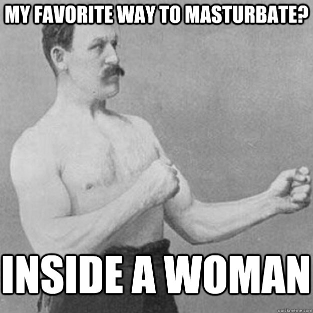 my favorite way to masturbate? inside a woman  overly manly man