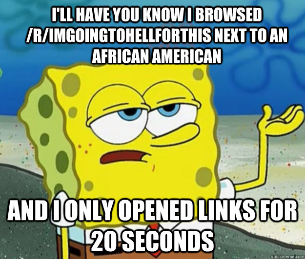 i'll have you know i browsed /r/Imgoingtohellforthis next to an african american  And I only opened links for 20 seconds - i'll have you know i browsed /r/Imgoingtohellforthis next to an african american  And I only opened links for 20 seconds  How tough am I