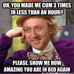 Oh, you made me cum 3 times in less than an hour? Please, show me how amazing you are in bed again  Condescending Wonka