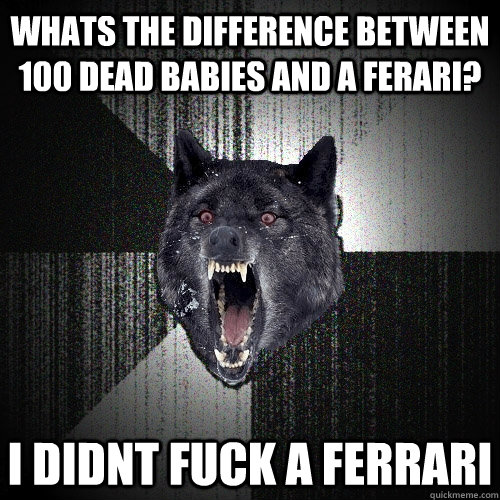 whats the difference between 100 dead babies and a ferari? i didnt fuck a ferrari - whats the difference between 100 dead babies and a ferari? i didnt fuck a ferrari  Insanity Wolf