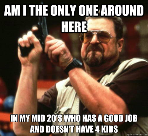 Am i the only one around here in my mid 20's who has a good job and doesn't have 4 kids  Am I The Only One Around Here