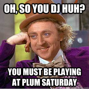 Oh, So you dj huh? you must be playing at plum saturday  Condescending Wonka