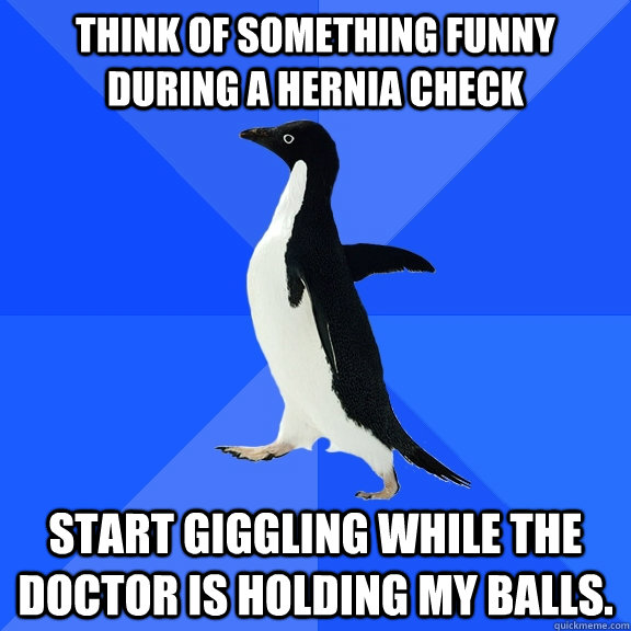 Think of something funny during a hernia check start giggling while the doctor is holding my balls.  Socially Awkward Penguin