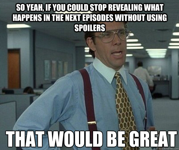 So yeah, if you could stop revealing what happens in the next episodes without using spoilers THAT WOULD BE GREAT  that would be great