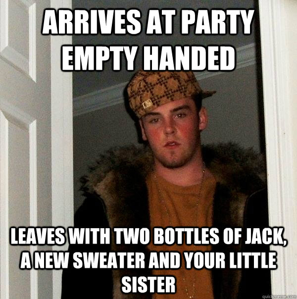 ARRIVES AT PARTY EMPTY HANDED LEAVES WITH TWO BOTTLES OF JACK, a new sweater and your little sister - ARRIVES AT PARTY EMPTY HANDED LEAVES WITH TWO BOTTLES OF JACK, a new sweater and your little sister  Scumbag Steve