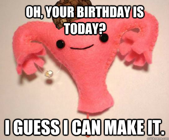 Oh, your birthday is today? I guess I can make it.  Scumbag Uterus