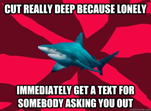 Cut really deep because lonely Immediately get a text for somebody asking you out  Self-Injury Shark